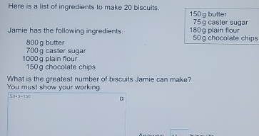 Here is a list of ingredients to make 20 biscuits. 150 g butter 75 g caster sugar Jamie has the following ingredients. 180 g plain flour 50g chocolate chips 800 g butter 700 g caster sugar 1000g plain flour 150 g chocolate chips What is the greatest number of biscuits Jamie can make? You must show your working. fx=3-1=