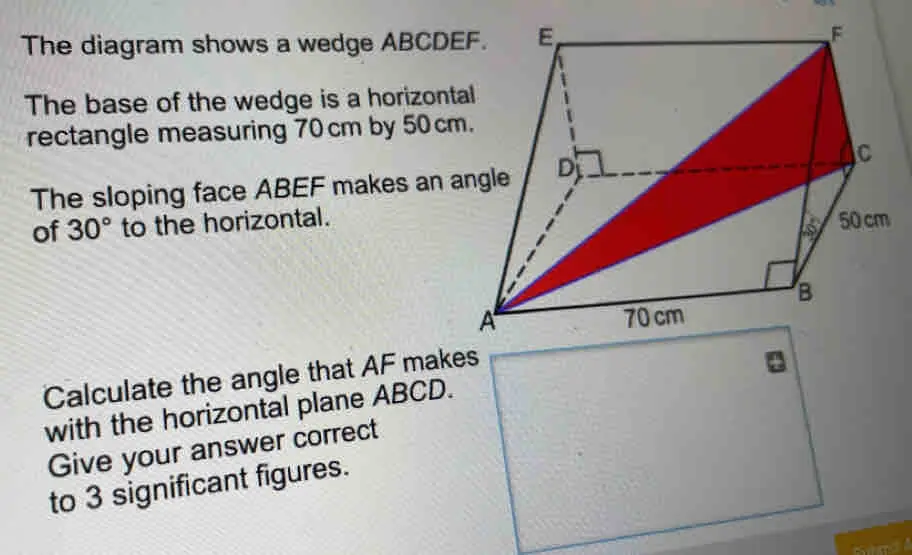 The diagram shows a wedge ABCDEF. The base of the wedge is a horizontal rectangle measuring 70 cm by 50 cm. The sloping face ABEF makes an angle of 30 ° to the horizontal. Calculate the angle that AF makes with the horizontal plane ABCD. Give your answer correct to 3 significant figures. em