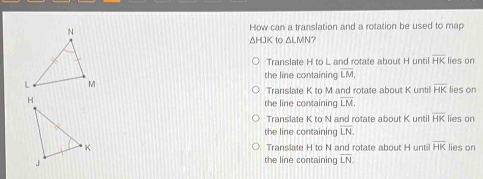 How can a translation and a rotation be used to map △ HJK to △ LMN ? Translate H to L and rotate about H until overline HK lies on the line containing overline LM. lies on Translate K to M and rotate about K until overline HK the line containing overline LM. Translate K to N and rotate about K until overline HK lies on the line containing overline LN. Translate H to N and rotate about H until overline HK lies on the line containing overline LN.