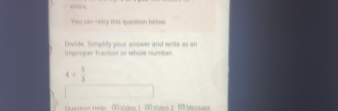Bre. You can retry this question below Divide. Simplify your answer and write as an improper fraction or whole number. 4 / 5/3 Ouestion Help! XVideo1 Video 2 B0 Messate