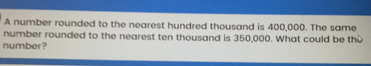 A number rounded to the nearest hundred thousand is 400,000. The same number rounded to the nearest ten thousand is 350,000. What could be th number?