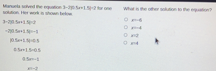 Manuela solved the equation 3-2|0.5x+1.5|=2 for one What is the other solution to the equation? solution. Her work is shown below.. 3-2|0.5x+1.5|=2 x=-6 x=-4 -2|0.5x+1.5|=-1 x=2 |0.5x+1.5|=0.5 x=4 0 5x+1 5=0.5 0.5x=-1 x=-2