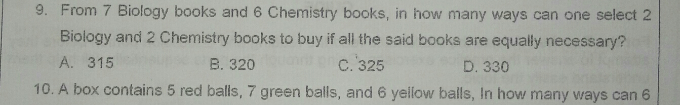 9. From 7 Biology books and 6 Chemistry books, in how many ways can one select 2 Biology and 2 Chemistry books to buy if all the said books are equally necessary? A.315 B. 320 C.325 D.330 10. A box contains 5 red balls, 7 green balls, and 6 yellow balls, In how many ways can 6