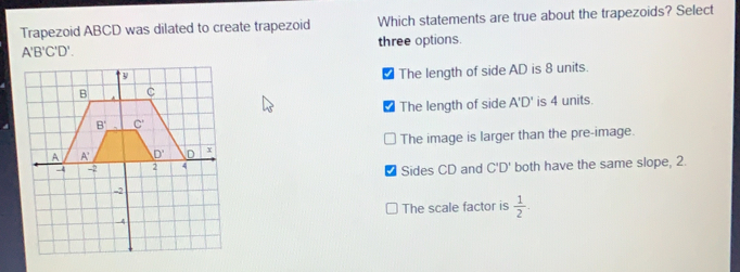 Trapezoid ABCD was dilated to create trapezoid Which statements are true about the trapezoids? Select A'B'C'D' three options. ■ The length of side AD is 8 units. The length of side A'll A'D' l' is 4 units.. The image is larger than the pre-image. both have the same slope, 2. Sides CD and CD' The scale factor is 1/2