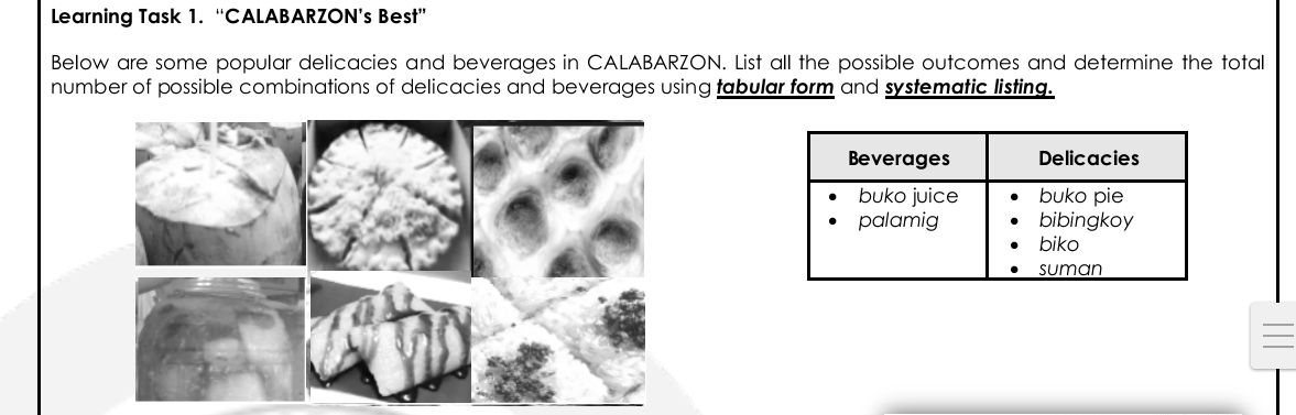 Learning Task 1. “CALABARZON’s Best” Below are some popular delicacies and beverages in CALABARZON. List all the possible outcomes and determine the total number of possible combinations of delicacies and beverages using tabular form and systematic listing.