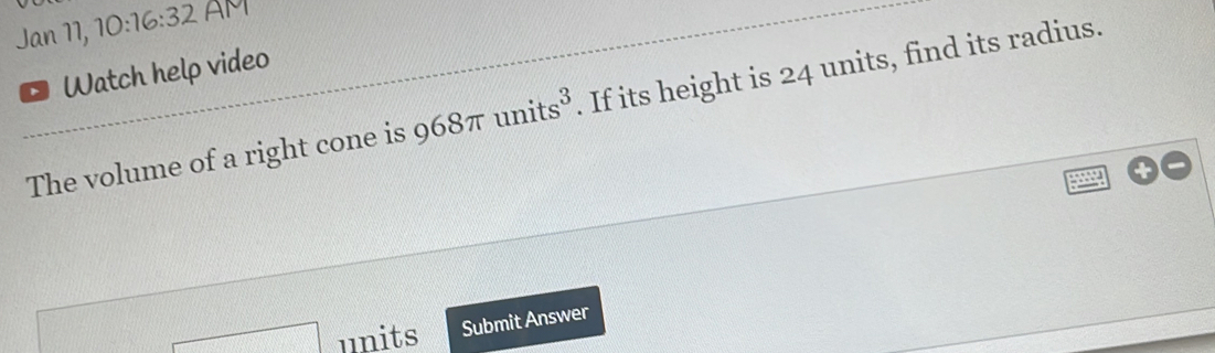 Jan 17, 10:16:32 AM Watch help video The volume of a right cone is 968 π units3 . If its height is 24 units, find its radius. square units Submit Answer