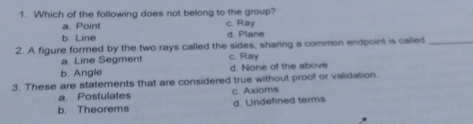 1. Which of the following does not belong to the group? a. Point c. Ray b. Line d. Plane 2. A figure formed by the two rays called the sides, sharing a common endpoint is called a. Line Segment c. Ray b. Angle d. None of the above 3. These are statements that are considered true without proof or validation. a. Postulates c. Axioms b. Theorems d. Undefined terms