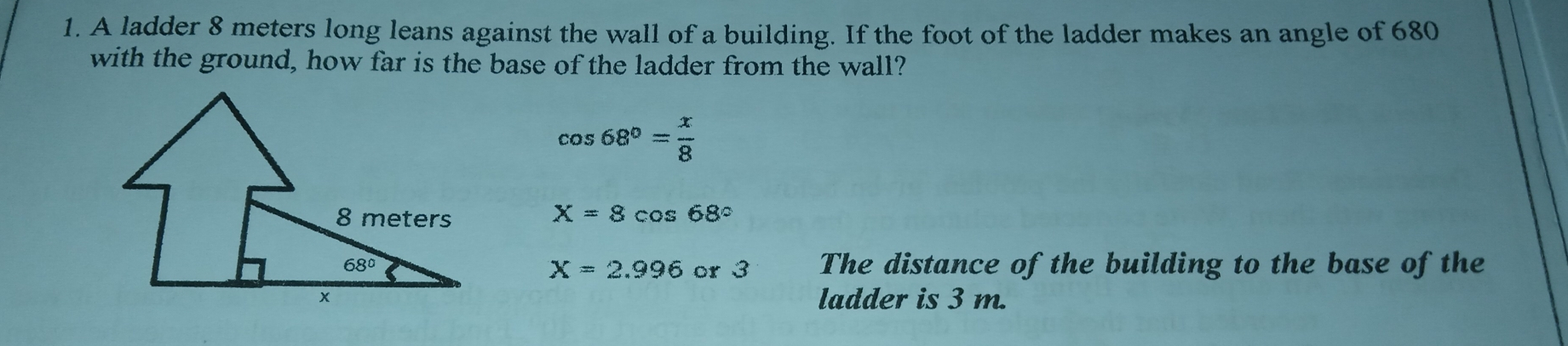1. A ladder 8 meters long leans against the wall of a building. If the foot of the ladder makes an angle of 680 with the ground, how far is the base of the ladder from the wall? cos 68 ° = x/8 X=8 cos 68 ° The distance of the building to the base of the X=2.996 or 3 ladder is 3 m.