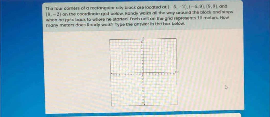 The four corners of a rectangular city block are located at -5,-2 -5,9 A 9,9 , and 9,-2 on the coordinate grid below. Randy walks all the way around the block and stops when he gets back to where he started. Each unit on the grid represents 10 meters. How many meters does Randy walk? Type the answer in the box below.