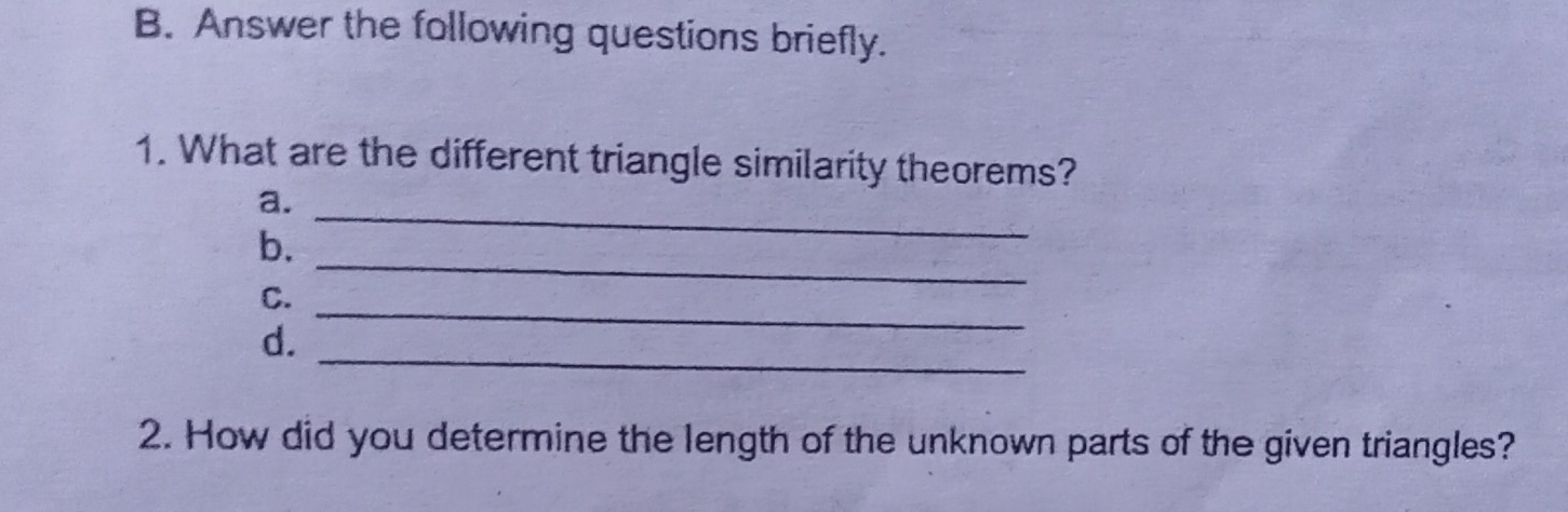 B. Answer the following questions briefly. 1. What are the different triangle similarity theorems? a. b. _ C. _ _ d. _ 2. How did you determine the length of the unknown parts of the given triangles?