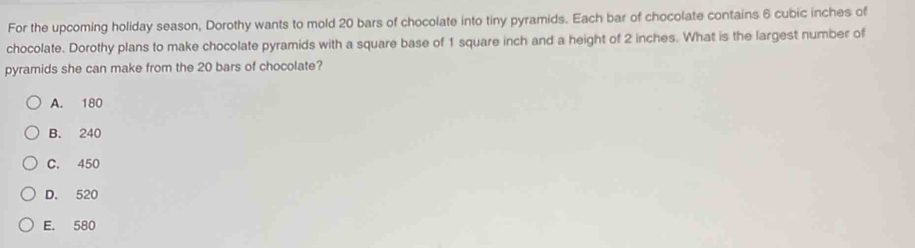 For the upcoming holiday season, Dorothy wants to mold 20 bars of chocolate into tiny pyramids. Each bar of chocolate contains 6 cubic inches of chocolate. Dorothy plans to make chocolate pyramids with a square base of 1 square inch and a height of 2 inches. What is the largest number of pyramids she can make from the 20 bars of chocolate? A. 180 B. 240 C. 450 D. 520 E. 580