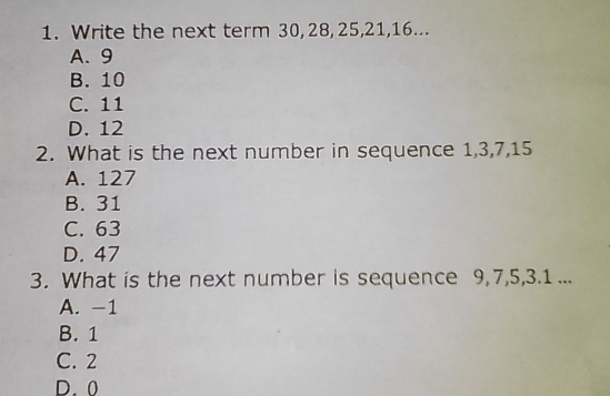 1. Write the next term 30,28,25,21,16... A.9 B. 10 C. 11 D. 12 2. What is the next number in sequence 1,3,7,15 A. 127 B. 31 C. 63 D. 47 3. What is the next number is sequence 9,7,5,3.1... A.-1 B. 1 C. 2 D.0