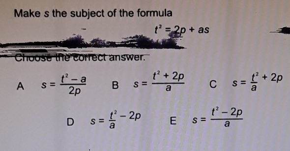 Make s the subject of the formula t2=2p+as Choose the correct answer. A s=frac t2-a2p B s=frac t2+2pa C s=frac t2a+2p D s=frac t2a-2p E s=frac t2-2pa