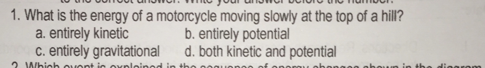 1. What is the energy of a motorcycle moving slowly at the top of a hill? a. entirely kinetic b. entirely potential c. entirely gravitational d. both kinetic and potential O iihicbouo