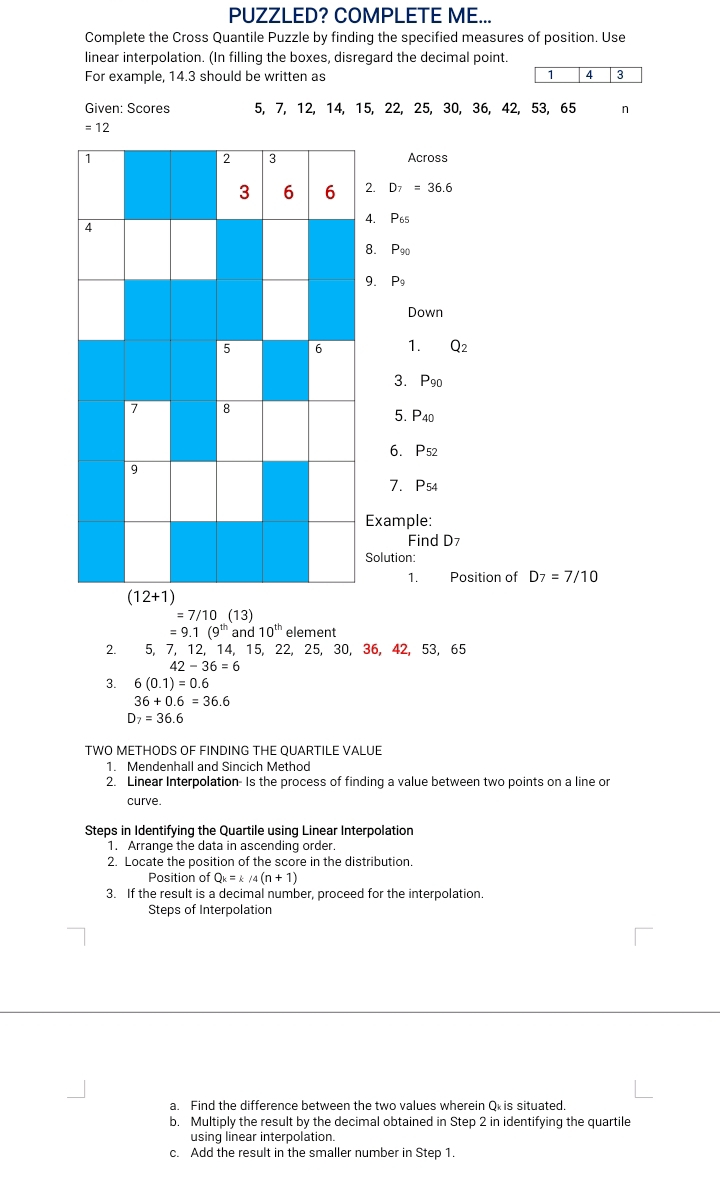 PUZZLED? COMPLETE ME... Complete the Cross Quantile Puzzle by finding the specified measures of position. Use linear interpolation. In filling the boxes, disregard the decimal point. For example, 14.3 should be written as 143 Given: Scores 5, 7, 12, 14, 15, 22, 25, 30,36, 42, 53, 65 n =<12 Across D_7 = 36.6 P_65 Pgo 9.P9 P Down 1. Q_2 3.P90 5. P_40 6.P52 7. P54 ample: Find D7 lution: 1. Position of D_7=7/10 =7/10 13=7 =9.1 9 ; 10th element 2. 5,7,12,14,15,22,25,30,36,42,53,65 42-36=6 3. 60.1=0.6 36+0.6 =36.6 D_7=36.6 TWO METHODS OF FINDING THE QUARTILE VALUE 1. Mendenhall and Sincich Method 2. Linear Interpolation- Is the process of finding a value between two points on a line or curve. Steps in Identifying the Quartile using Linear Interpolation 1. Arrange the data in ascending order 2. Locate the position of the score in the distribution. Position of Qk=& /4 n+1 3. If the result is a decimal number, proceed for the interpolation. Steps of Interpolation a. Find the difference between the two values wherein Qxis situated. b. Multiply the result by the decimal obtained in Step 2 in identifying the quartile using linear interpolation. c. Add the result in the smaller number in Step 1.