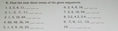 B. Find the next three terms of the given sequences. 1. 2, 5, 8, 11,_6. 2, 4, 8, 16, _ 2. 1, -3, -7, -11, _, 7. 2, 6, 18, 54, _ _ 3. 1, 4, 16, 64,_8. 3.2, 4.3, 5.4, _ _ 4. 60, 48, 36, 24,_,__ 9. -7,-9, -11, -13, __,__,_ 5. 1, 4, 9, 16, 25, 10.,,,, ___,___,