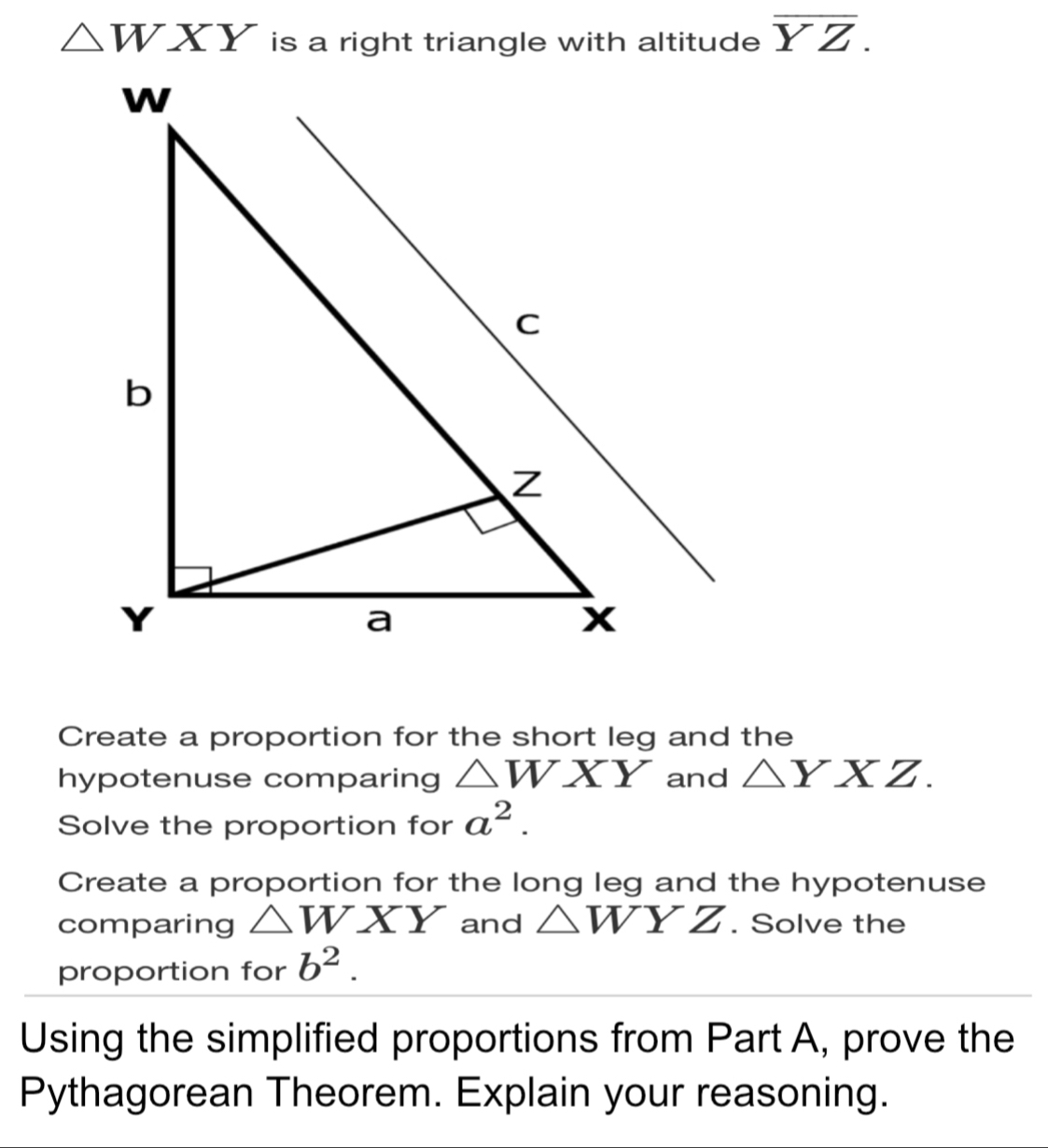 △ WXY is a right triangle with altitude overline YZ. Create a proportion for the short leg and the hypotenuse comparing △ WXY and △ YXZ. Solve the proportion for a2. Create a proportion for the long leg and the hypotenuse comparing △ WXY and △ WYZ . Solve the proportion for b2. Using the simplified proportions from Part A, prove the Pythagorean Theorem. Explain your reasoning.