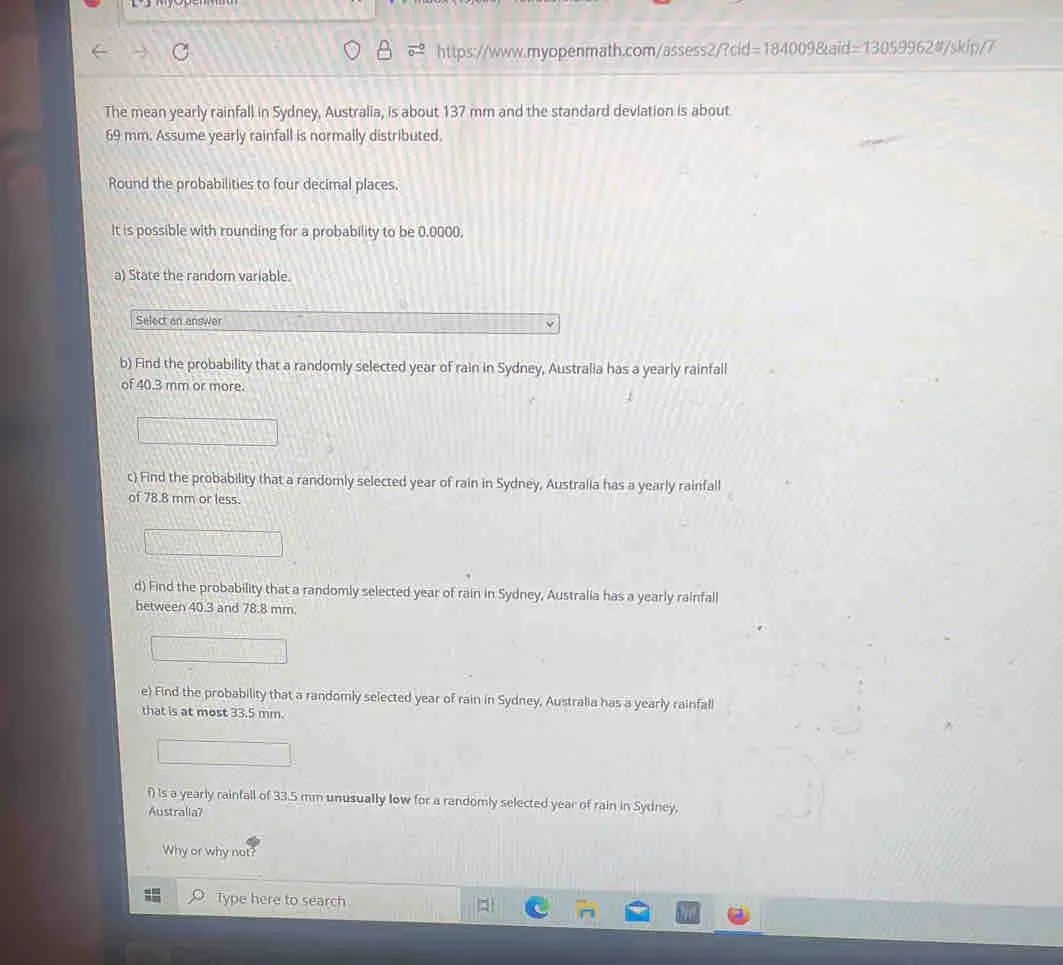 https://www.myopenmath.com/assess2/?cid=184009&aid=13059962#/skip/7 The mean yearly rainfall in Sydney, Australia, is about 137 mm and the standard devlation is about 69 mm. Assume yearly rainfall is normally distributed. Round the probabilities to four decimal places. It is possible with rounding for a probability to be 0,0000. a State the random variable. Select an answer b Find the probability that a randomly selected year of rain in Sydney, Australia has a yearly rainfall of 40.3 mm or more. c Find the probability that a randomly selected year of rain in Sydney, Australia has a yearly rainfall of 78.8 mm or less. d Find the probability that a randomly selected year of rain in Sydney, Australia has a yearly rainfall between 40.3 and 78.8 mm. e Find the probability that a randomly selected year of rain in Sydney, Australia has a yearly rainfall that is at most 33.5 mm. f is a yearly rainfall of 33.5 mm unusually low for a randomly selected year of rain in Sydney, Australla? Why or why not? Type here to search