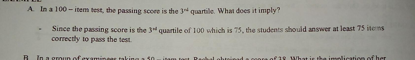 A. In a 100 - item test, the passing score is the 3rd quartile. What does it imply? Since the passing score is the 3rd quartile of 100 which is 75, the students should answer at least 75 items correctly to pass the test. B In a aroun ofexaminees takina a s0 i of 28 What is the imnlication of her