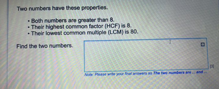 Two numbers have these properties. Both numbers are greater than 8. Their highest common factor HCF is 8. Their lowest common multiple LCM is 80. I Find the two numbers. [3] Note: Please write your final answers as The two numbers are ... and ...