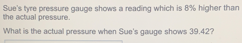 Sue's tyre pressure gauge shows a reading which is 8% higher than the actual pressure. What is the actual pressure when Sue's gauge shows 39.42?