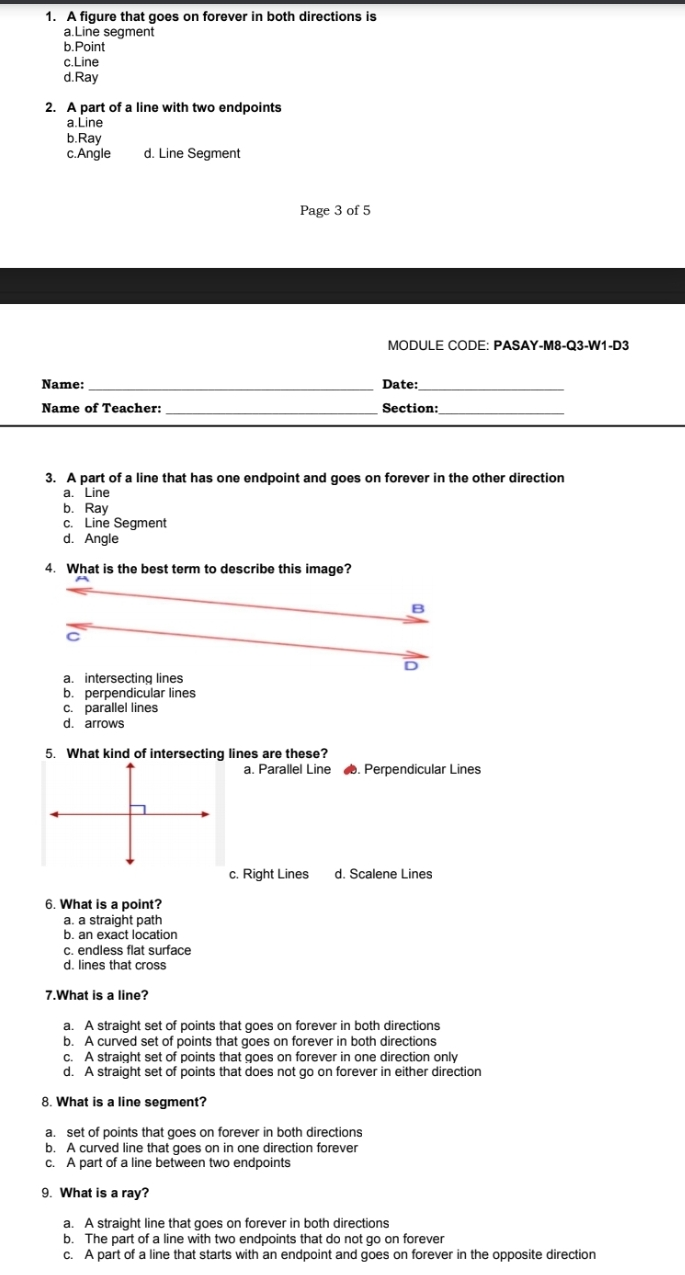 1. A figure that goes on forever in both directions is a.Line segment b.Point c.Line d.Ray 2. A part of a line with two endpoints a.Line b.Ray d. Line Segment c.Angle Page 3 of 5 MODULE CODE: PASAY-M8-Q3-W1-D3 Name: Date: Name of Teacher: Section: _ _ 3. A part of a line that has one endpoint and goes on forever in the other direction a. Line b. Ray c. Line Segment d. Angle 4. What is the best term to describe this image? B D a. intersecting lines b. perpendicular lines c. parallel lines d.arrows 5. What kind of intersecting lines are these? a. Parallel Line æ. Perpendicular Lines c. Right Lines d. Scalene Lines 6. What is a point? a. a straight path b. an exact location c. endless flat surface d. lines that cross 7.What is a line? a. A straight set of points that goes on forever in both directions b. A curved set of points that goes on forever in both directions c. A straight set of points that goes on forever in one direction only d. A straight set of points that does not go on forever in either direction 8. What is a line segment? a. set of points that goes on forever in both directions b. A curved line that goes on in one direction forever c. A part of a line between two endpoints 9. What is a ray? a. A straight line that goes on forever in both directions b. The part of a line with two endpoints that do not go on forever c. A part of a line that starts with an endpoint and goes on forever in the opposite direction