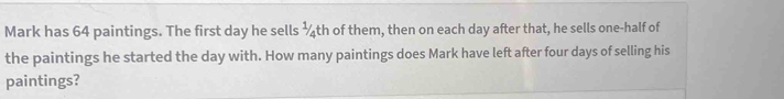 Mark has 64 paintings. The first day he sells ½th of them, then on each day after that, he sells one-half of the paintings he started the day with. How many paintings does Mark have left after four days of selling his paintings?