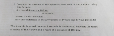 1. Compute the distance of the epicenter from each of the stations using this formula: d= time difference x 100 km 8 seconds where: d= distance km Id= time difference in the arrival time of P-wave and S-wave seconds This formula is suited because 8 seconds is the interval between the times of arrival of the P-wave and S-wave at a distance of 100 km.