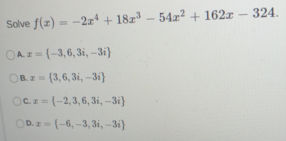 Solve fx=-2x4+18x3-54x2+162x-324 A. x= -3,6,3i,-3i B. x= 3,6,3i,-3i C. x= -2,3,6,3i,-3i D. x= -6,-3,3i,-3i