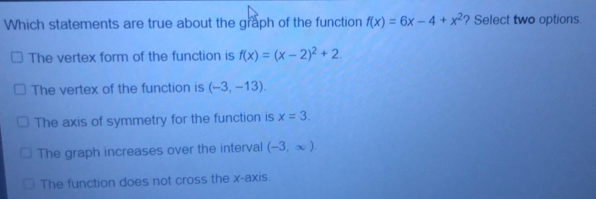 Which statements are true about the graph of the function fx=6x-4+x2 ? Select two options. The vertex form of the function is fx=x-22+2. The vertex of the function is -3,-13. The axis of symmetry for the function is x=3. The graph increases over the interval -3, ∈ fty The function does not cross the x-axis.