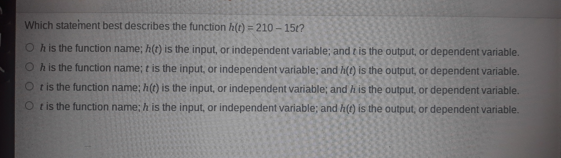 Which statement best describes the function ht=210-15t 2 h is the function name; ht is the input, or independent variable; and t is the output, or dependent variable. h is the function name; t is the input, or independent variable; and ht is the output, or dependent variable. t is the function name; ht is the input, or independent variable; and h is the output, or dependent variable. t is the function name; h is the input, or independent variable; and ht is the output, or dependent variable.