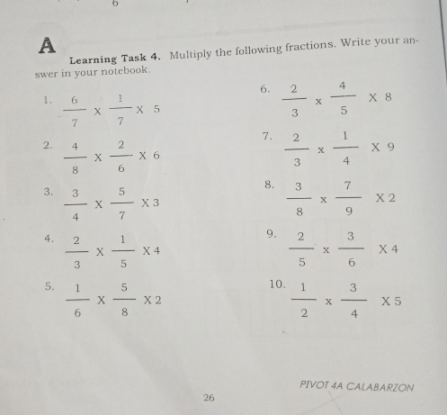 A Learning Task 4. Multiply the following fractions. Write your an- swer in your notebook. 6. 2/3 * 4/5 * 8 1, 6/7 * 1/7 * 5 7. 2. 4/8 * 2/6 * 6 2/3 * 1/4 * 9 8. 3. 3/4 * 5/7 * 3 3/8 * 7/9 * 2 9. 4. 2/3 * 1/5 * 4 2/5 * 3/6 * 4 5. 1/6 * 5/8 * 2 10. 1/2 * 3/4 * 5 PIVOT 4A CALABARZON 26