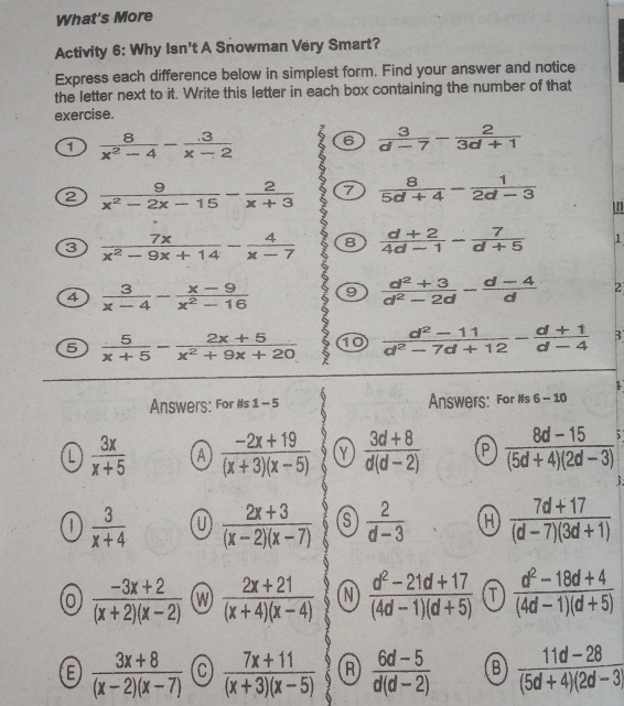 What's More Activity 6: Why isn't A Snowman Very Smart? Express each difference below in simplest form. Find your answer and notice the letter next to it. Write this letter in each box containing the number of that exercise. 1 frac 8x2-4- .3/x-2 6 3/d-7 - 2/3d+1 ② frac 9x2-2x-15- 2/x+3 ⑦ 8/5d+4 - 1/2d-3 ''' C frac 7xx2-9x+14- 4/x-7 8 d+2/4d-1 - 7/d+5 1 4 3/x-4 -frac x-9x2-16 9 frac d2+3d2-2d- d-4/d 2 5 5/x+5 -frac 2x+5x2+9x+20 10 frac d2-11d2-7d+12- d+1/d-4 B Answers: For #s 1-5 Answers: For #s 6-10 3x/x+5 A frac -2x+19x+3x-5 Y frac 3d+8dd-2 P frac 8d-155d+42d-3; 3/x+4 frac 2x+3x-2x-7 S 2/d-3 H frac 7d+17d-73d+1 0 frac -3x+2x+2x-2 W frac 2x+21x+4x-4 N frac d2-21d+174d-1d+5 T frac d2-18d+44d-1d+5 E frac 3x+8x-2x-7 C frac 7x+11x+3x-5 A frac 6d-5dd-2 B frac 11d-285d+42d-3