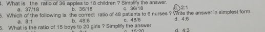 4. What is the ratio of 36 apples to 18 children ? Simplify the answer. a. 37/18 b. 36/18 c. 36/18 2:1 5. Which of the following is the correct ratio of 48 patients to 6 nurses ? Write the answer in simplest form. a. 8:1 b. 48:6 c.48/6 d. 4:6 3. What is the ratio of 15 boys to 20 girls ? Simplify the answer 15-20 d 4:3