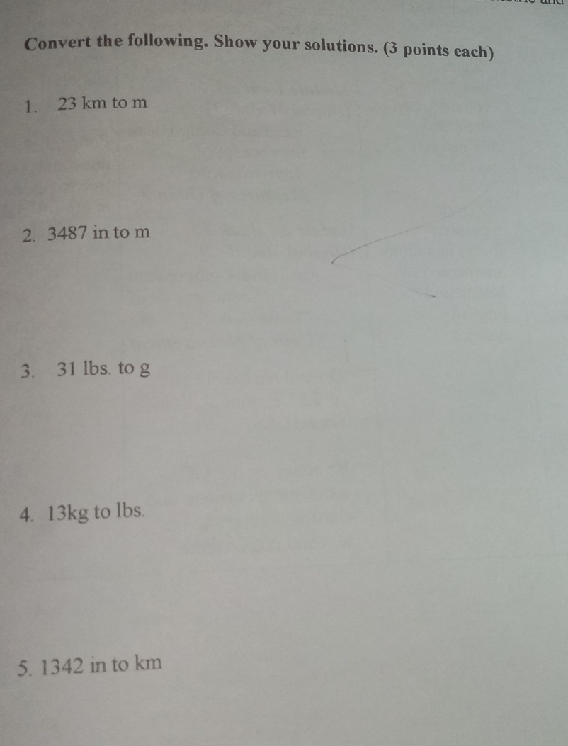 Convert the following. Show your solutions. 3 points each 1. 23 km to m 2. 3487 in to m 3. 31 lbs. to g 4. 13kg to lbs. 5. 1342 in to km