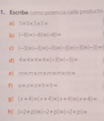 1. Escribe como potencia cada producto. a 5 * 5 * 5 * 5= b -8 * -8 * -8= c -3 * -3 * -3 * -3 * -3 * -3= d 4 * 4 * 4 * 4 * -3 * -3= e m * m * m * m * m * m= f a * a * a * b * b= g x+4xx+4xx+4xx+4= h -2+p * -2+p * -2+p=