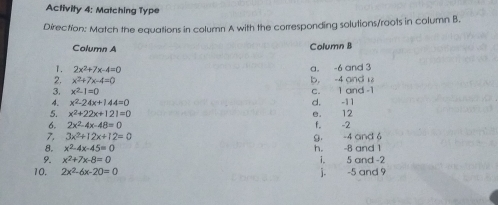 Activity 4: Matching Type Direction: Match the equations in column A with the corresponding solutions/roots in column B.. Column A Column B 1. 2x2+7x-4=0 a. -6 and 3 2. x2+7x-4=0 b, -4 and 18 3. x2-1=0 c. 1 and -1 A. x2-24x+144=0 d. -11 5. x2+22x+121=0 e. 12 6. 2x2-4x-48=0 f. -2 7, 3x2+12x+12=0 9. -4 and 6 8. x2-4x-45=0 h. -8 and 1 9. x2+7x-8=0 i. 5 and-2 10. 2x2-6x-20=0 j. -5 and 9