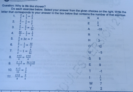 Question: Why is life like shower? Do each exercise below. Select your answer from the given choices on the right. Write the letter that corresponds to your answer in the box below that contains the number of that exercise. 1, x/5 + 1/4 = x/2 N 4 2. 5/x - 1/3 = 1/x E 5/6 3. 2/x - 3/2 = 7/2x A -18 4. 5x/6 - 1/2 = 1/3 R 5. x/2 +3x=7 3 6. 3/x - 1/2 = 12/x 12 7. 1/x -1= 3/4x -5 8. x+3/4 = x+6/6 s 8 9. x-3/7 = 4x+12/7 E 9 10. x-1/15 = 2/5 T -1 11. x+2/8 = 3/4 1/4 W 7 Y 2