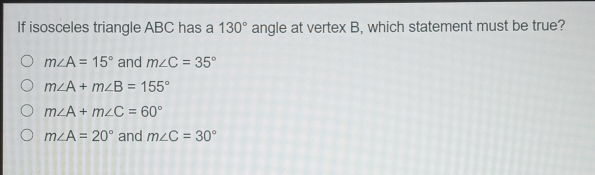 If isosceles triangle ABC has a 130 ° angle at vertex B, which statement must be true? mangle A=15 ° and mangle C=35 ° mangle A+mangle B=155 ° mangle A+mangle C=60 ° mangle A=20 ° and mangle C=30 °