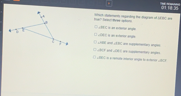 TIME REMAINING 01:18:35 Which statements regarding the diagram of Delta EBC are true? Select three options. angle BEC is an exterior angle. is an exterior angle angle DEC angle ABE and angle EBC are supplementary angles. angle BCF and angle DEC are supplementary angles. angle BEC is a remote interior angle to exterior angle BCF