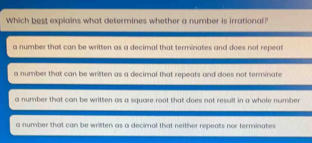 Which best explains what determines whether a number is irrational? a number that can be written as a decimal that terminates and does not repeat a number that can be written as a decimal that repeats and does not terminate a number that can be written as a square root that does not result in a whole number. a number that can be written as a decimal that neither repeats nor terminates