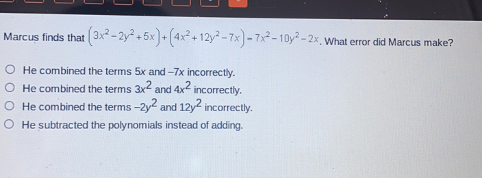 Marcus finds that 3x2-2y2+5x+4x2+12y2-7x=7x2-10y2-2x . What error did Marcus make? He combined the terms 5x and -7x incorrectly.. He combined the terms 3x2 and 4x2 incorrectly. He combined the terms -2y2 and 12y2 incorrectly. He subtracted the polynomials instead of adding.