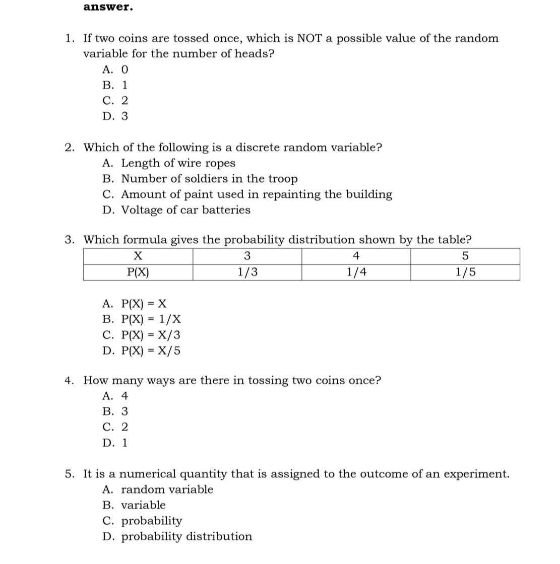 answer. 1. If two coins are tossed once, which is NOT a possible value of the random variable for the number of heads? A. O B. 1 C. 2 D. 3 2. Which of the following is a discrete random variable? A. Length of wire ropes B. Number of soldiers in the troop C. Amount of paint used in repainting the building D. Voltage of car batteries 3. Which formula gives the probability distribution shown by the table? A. PX=X B. PX=1/X C. PX=X/3 D. PX=X/5 4. How many ways are there in tossing two coins once? A. 4 B.3 C. 2 D. 1 5. It is a numerical quantity that is assigned to the outcome of an experiment A. random variable B. variable C. probability D. probability distribution