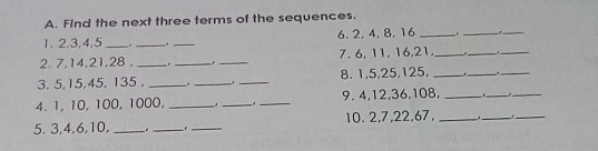 A. Find the next three terms of the sequences. 1. 2,3,4,5_6.2,4,8,16 2. 7,14,21,28,7.6,11,16,21. 3.5,15,45,135._8.1,5,25,125, 4.1,10,100, 1000._ha_9. 4,12,36,108. 5. 3,4,6,10,_10.2,7,22,67,