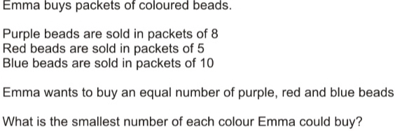 Emma buys packets of coloured beads. Purple beads are sold in packets of 8 Red beads are sold in packets of 5 Blue beads are sold in packets of 10 Emma wants to buy an equal number of purple, red and blue beads What is the smallest number of each colour Emma could buy?