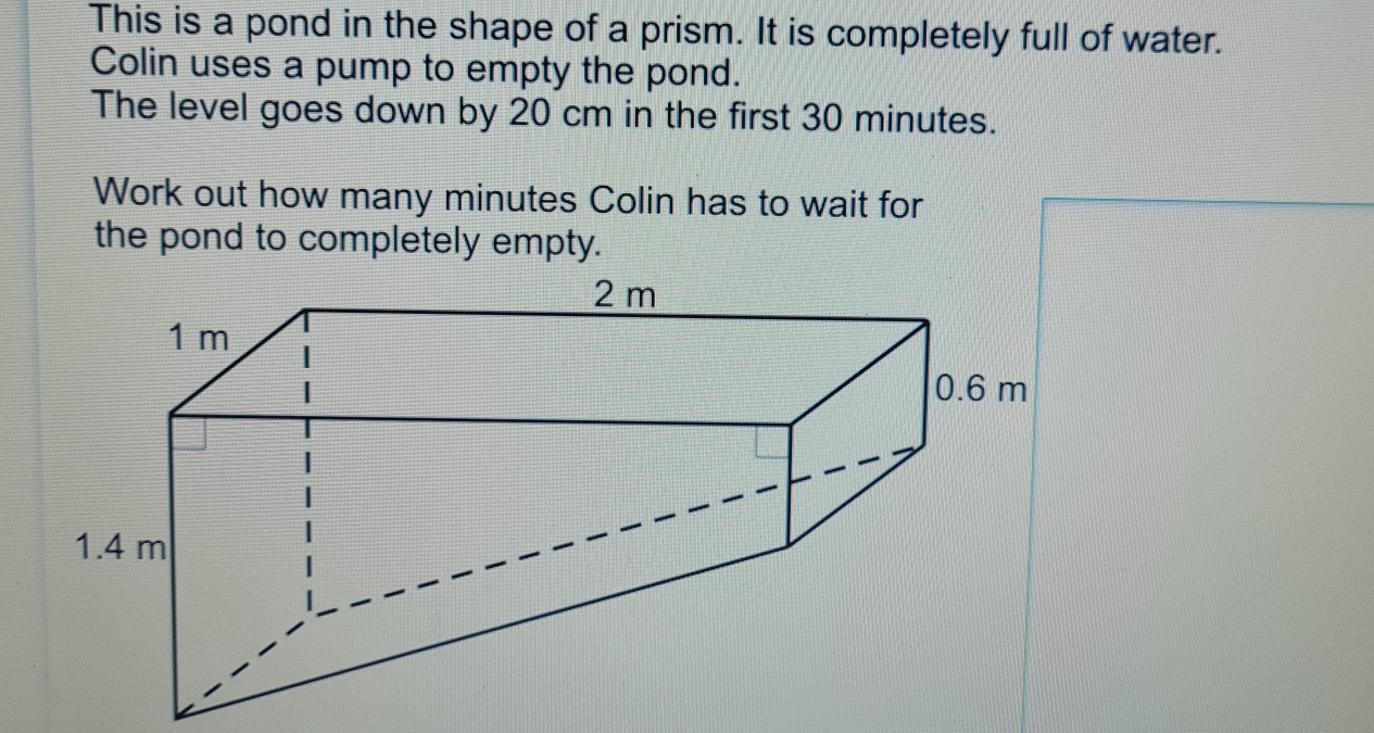 This is a pond in the shape of a prism. It is completely full of water. Colin uses a pump to empty the pond. The level goes down by 20 cm in the first 30 minutes. Work out how many minutes Colin has to wait for the pond to completely empty.