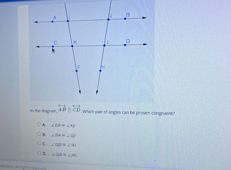 In the diagram, overleftrightarrow AB||overleftrightarrow CD. . Which pair of angles can be proven congruent? A. angle EIA ≌ angle KIJ B. angle EIA ≌ angle GJI C. angle GJB ≌ angle IKL D. angle GJB ≌ angle JKL mentum. All rights reserved