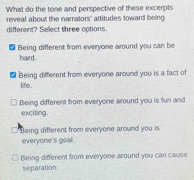 What do the tone and perspective of these excerpts reveal about the narrators' attitudes toward being different? Select three options. Being different from everyone around you can be hard. * Being different from everyone around you is a fact of life. Being different from everyone around you is fun and exciting. Being different from everyone around you is everyone's goal. Being different from everyone around you can cause separation.