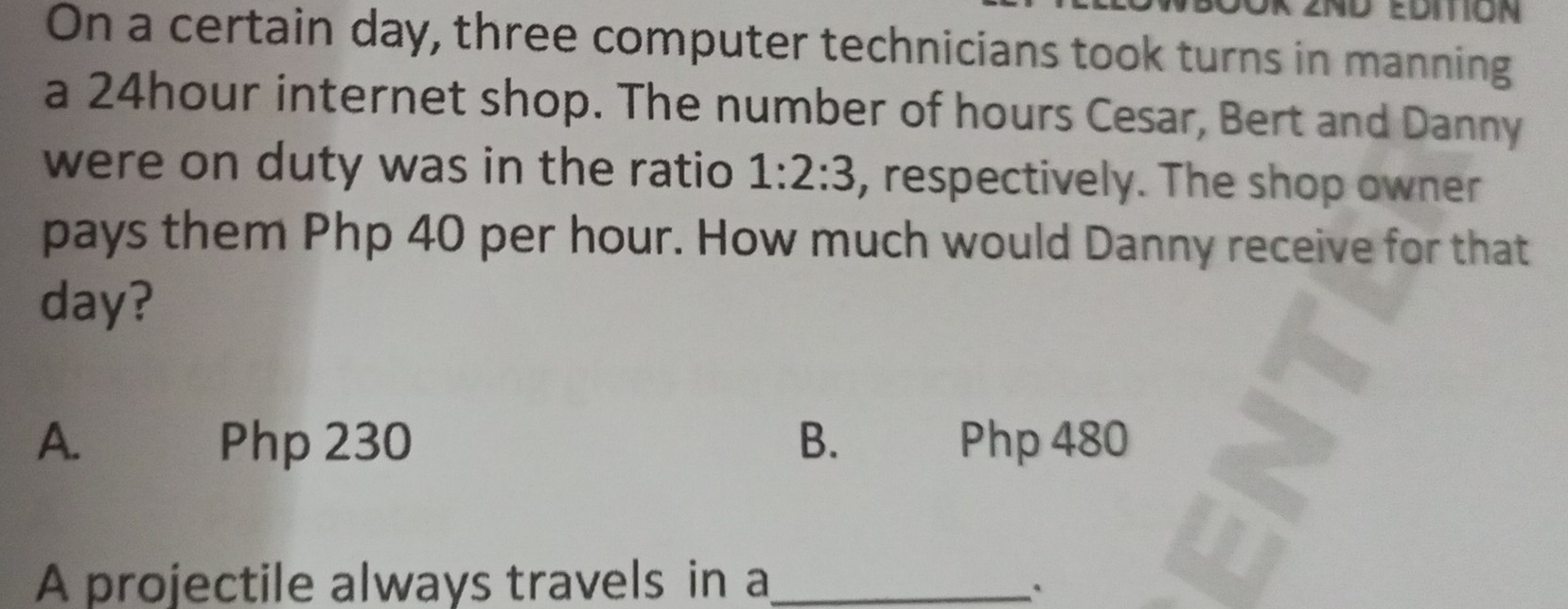 On a certain day, three computer technicians took turns in manning a 24hour internet shop. The number of hours Cesar, Bert and Danny were on duty was in the ratio 1:2:3 , respectively. The shop owner pays them Php 40 per hour. How much would Danny receive for that day? A. Php 230 B. Php 480 A projectile always travels in a_