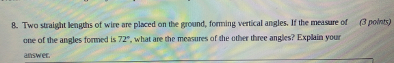 8. Two straight lengths of wire are placed on the ground, forming vertical angles. If the measure of 3 points one of the angles formed is 72 ° , what are the measures of the other three angles? Explain your answer.